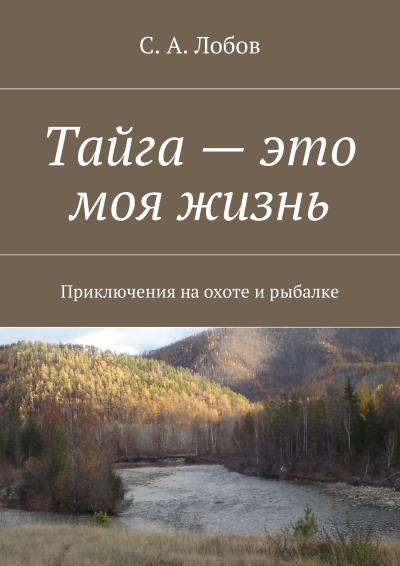 Книга Тайга – это моя жизнь. Приключения на охоте и рыбалке (С. А. Лобов)